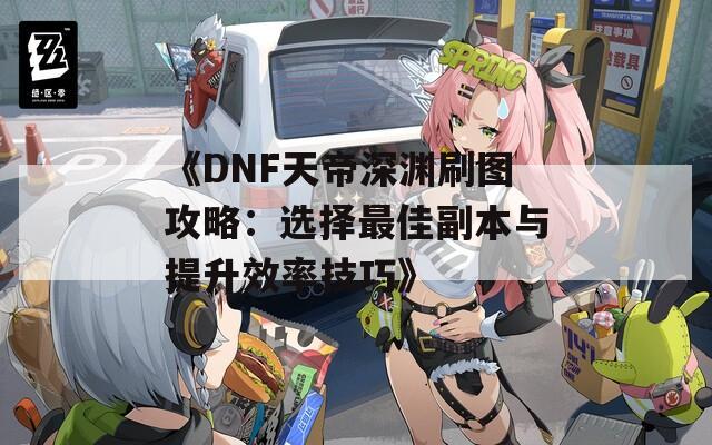 《DNF天帝深渊刷图攻略：选择最佳副本与提升效率技巧》  第1张