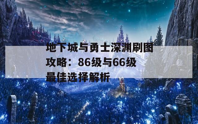 地下城与勇士深渊刷图攻略：86级与66级最佳选择解析