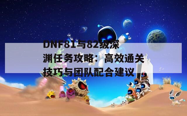 DNF81与82级深渊任务攻略：高效通关技巧与团队配合建议