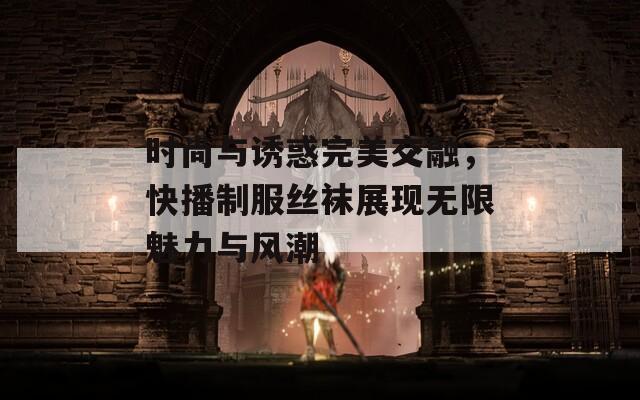 时尚与诱惑完美交融，快播制服丝袜展现无限魅力与风潮