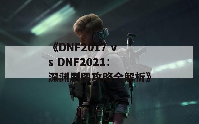 《DNF2017 vs DNF2021：深渊刷图攻略全解析》