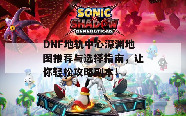 DNF地轨中心深渊地图推荐与选择指南，让你轻松攻略副本！