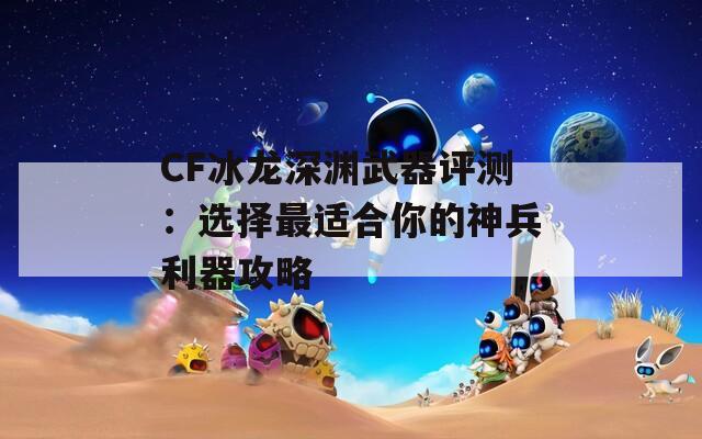 CF冰龙深渊武器评测：选择最适合你的神兵利器攻略  第1张