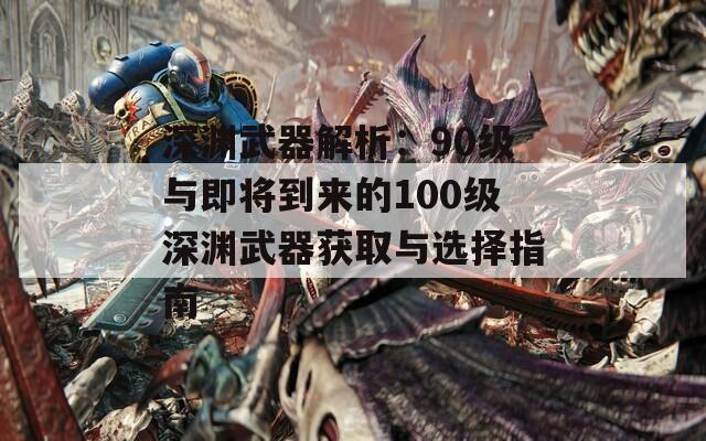 深渊武器解析：90级与即将到来的100级深渊武器获取与选择指南