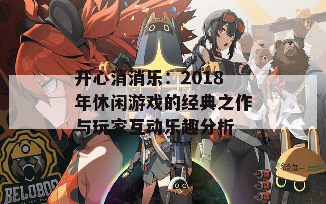 开心消消乐：2018年休闲游戏的经典之作与玩家互动乐趣分析