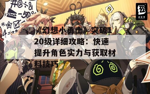 《幻想小勇士》突破120级详细攻略：快速提升角色实力与获取材料技巧