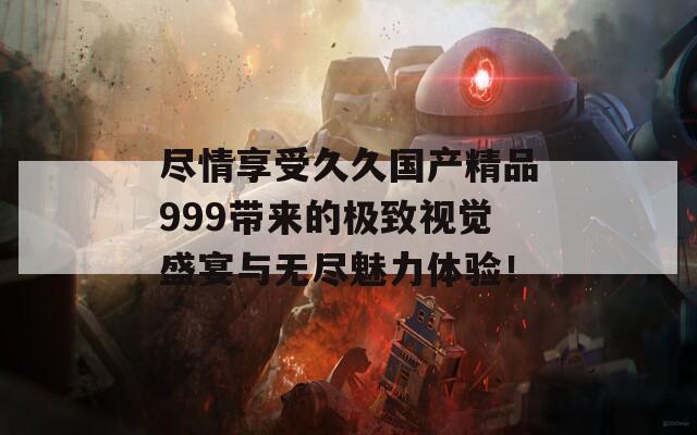 尽情享受久久国产精品999带来的极致视觉盛宴与无尽魅力体验！