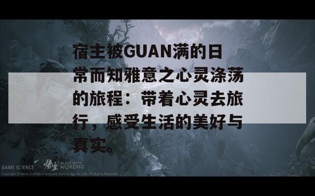 宿主被GUAN满的日常而知雅意之心灵涤荡的旅程：带着心灵去旅行，感受生活的美好与真实。