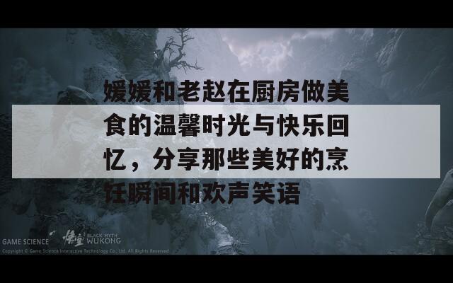 媛媛和老赵在厨房做美食的温馨时光与快乐回忆，分享那些美好的烹饪瞬间和欢声笑语