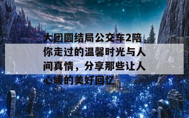 大团圆结局公交车2陪你走过的温馨时光与人间真情，分享那些让人心暖的美好回忆