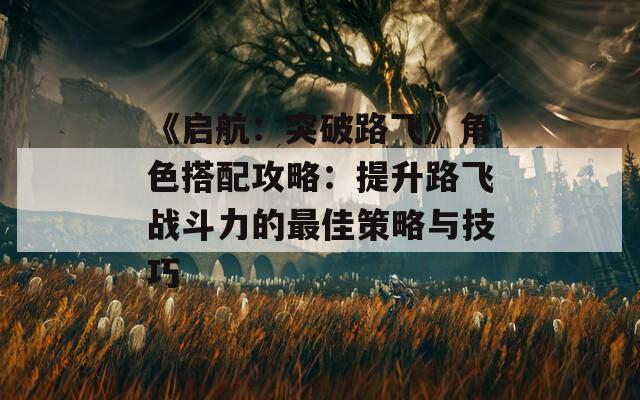 《启航：突破路飞》角色搭配攻略：提升路飞战斗力的最佳策略与技巧