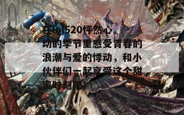 在lol520怦然心动的季节里感受青春的浪潮与爱的悸动，和小伙伴们一起享受这个甜蜜时刻吧！