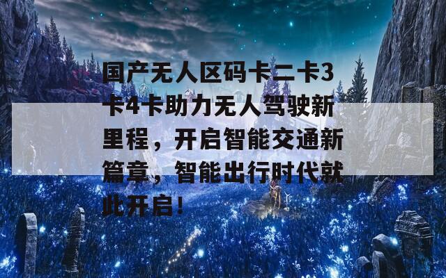 国产无人区码卡二卡3卡4卡助力无人驾驶新里程，开启智能交通新篇章，智能出行时代就此开启！