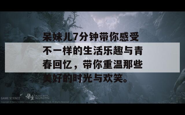 呆妹儿7分钟带你感受不一样的生活乐趣与青春回忆，带你重温那些美好的时光与欢笑。