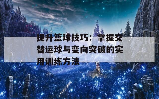 提升篮球技巧：掌握交替运球与变向突破的实用训练方法