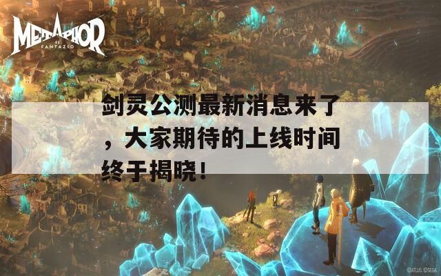 剑灵公测最新消息来了，大家期待的上线时间终于揭晓！