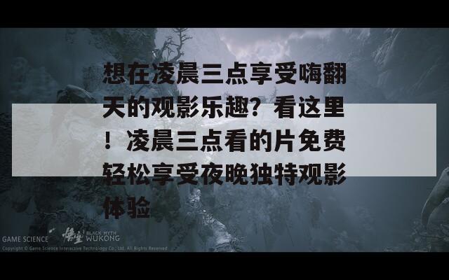 想在凌晨三点享受嗨翻天的观影乐趣？看这里！凌晨三点看的片免费轻松享受夜晚独特观影体验