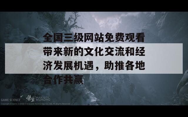 全国三级网站免费观看带来新的文化交流和经济发展机遇，助推各地合作共赢