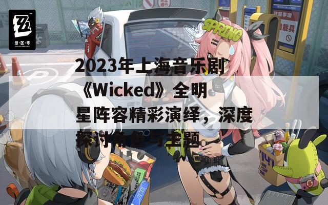 2023年上海音乐剧《Wicked》全明星阵容精彩演绎，深度探讨角色与主题