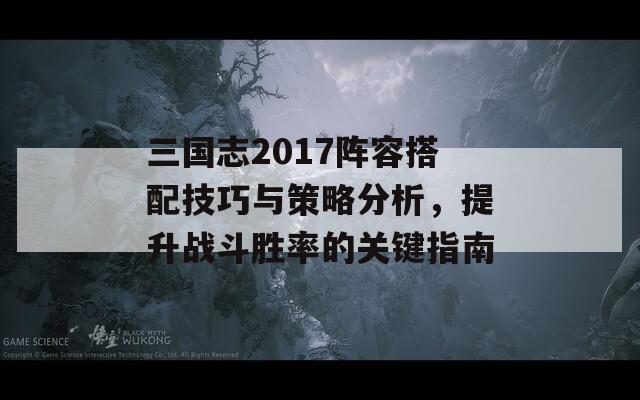 三国志2017阵容搭配技巧与策略分析，提升战斗胜率的关键指南