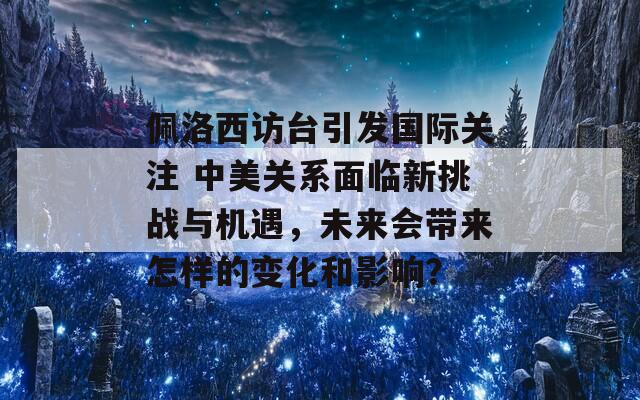 佩洛西访台引发国际关注 中美关系面临新挑战与机遇，未来会带来怎样的变化和影响？