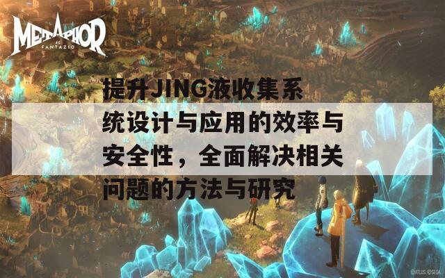 提升JING液收集系统设计与应用的效率与安全性，全面解决相关问题的方法与研究