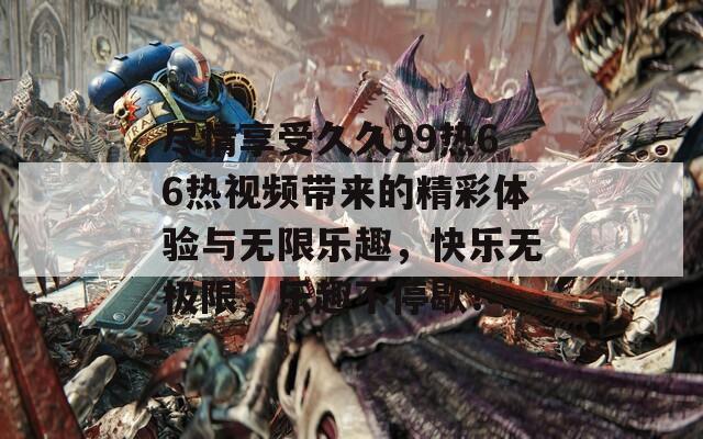 尽情享受久久99热66热视频带来的精彩体验与无限乐趣，快乐无极限，乐趣不停歇！