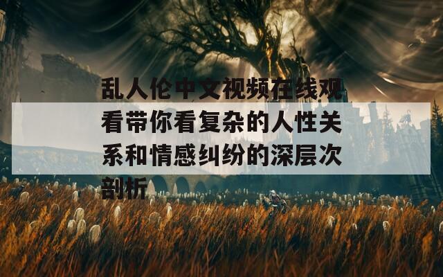 乱人伦中文视频在线观看带你看复杂的人性关系和情感纠纷的深层次剖析