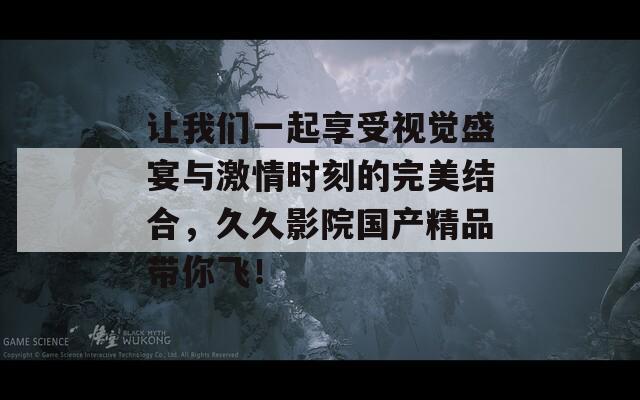 让我们一起享受视觉盛宴与激情时刻的完美结合，久久影院国产精品带你飞！