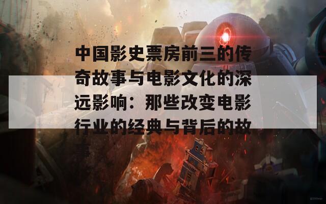 中国影史票房前三的传奇故事与电影文化的深远影响：那些改变电影行业的经典与背后的故事