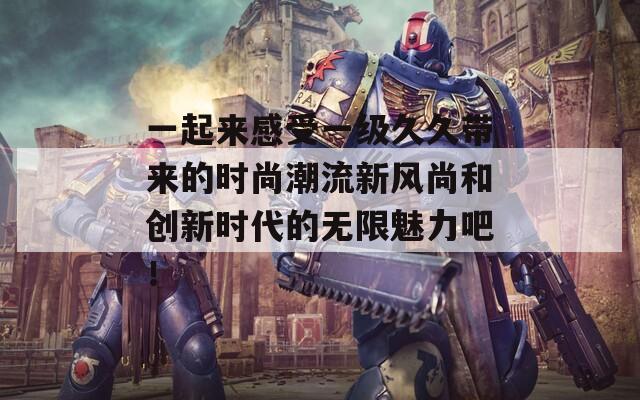 一起来感受一级久久带来的时尚潮流新风尚和创新时代的无限魅力吧！