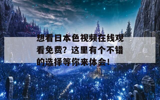 想看日本色视频在线观看免费？这里有个不错的选择等你来体会！