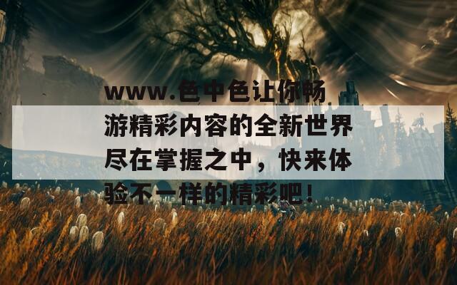 www.色中色让你畅游精彩内容的全新世界尽在掌握之中，快来体验不一样的精彩吧！