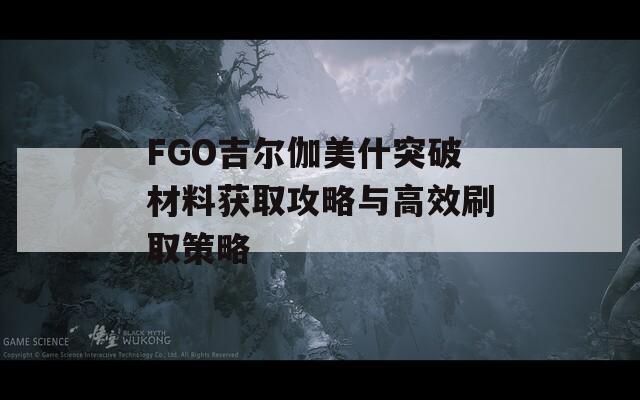 FGO吉尔伽美什突破材料获取攻略与高效刷取策略