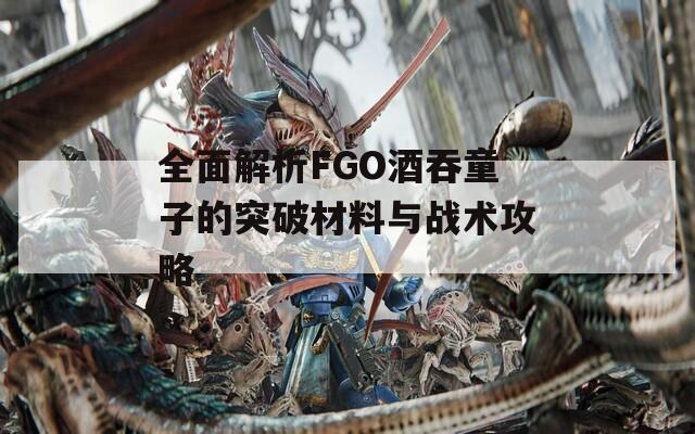 全面解析FGO酒吞童子的突破材料与战术攻略