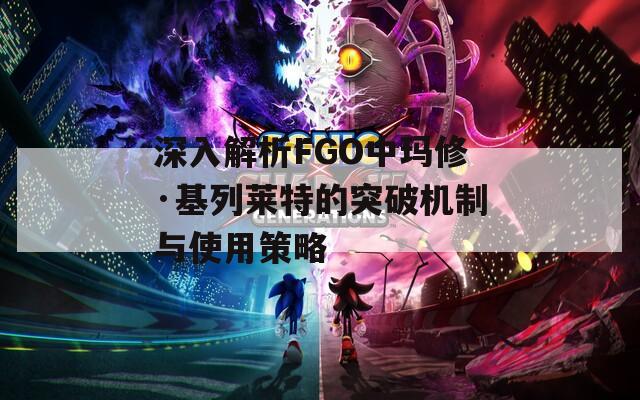 深入解析FGO中玛修·基列莱特的突破机制与使用策略