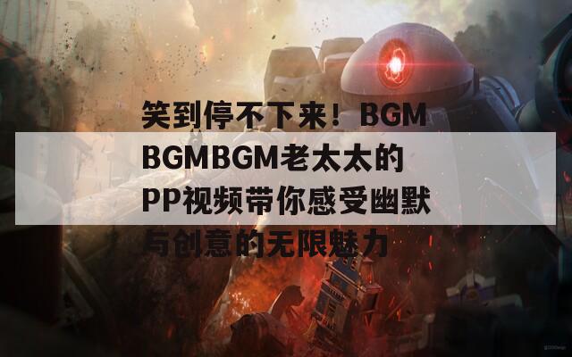 笑到停不下来！BGMBGMBGM老太太的PP视频带你感受幽默与创意的无限魅力