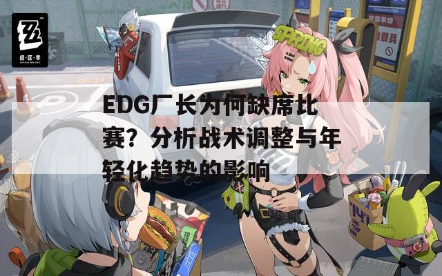 EDG厂长为何缺席比赛？分析战术调整与年轻化趋势的影响