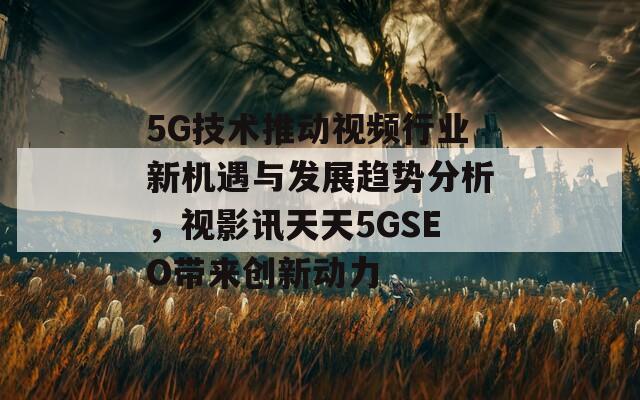 5G技术推动视频行业新机遇与发展趋势分析，视影讯天天5GSEO带来创新动力