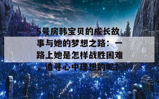 5号房韩宝贝的成长故事与她的梦想之路：一路上她是怎样战胜困难，追寻心中理想的呢？