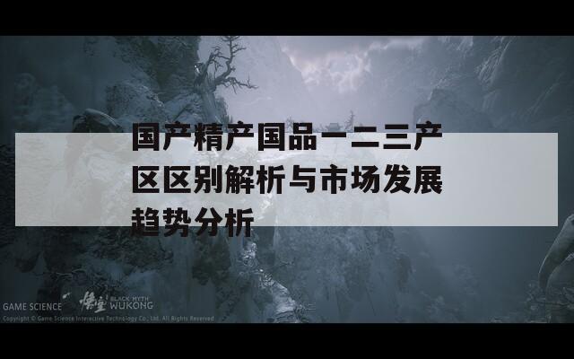国产精产国品一二三产区区别解析与市场发展趋势分析