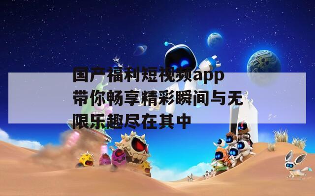 国产福利短视频app带你畅享精彩瞬间与无限乐趣尽在其中