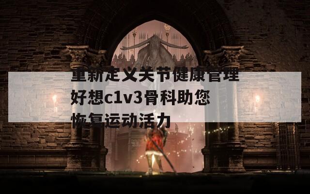 重新定义关节健康管理好想c1v3骨科助您恢复运动活力