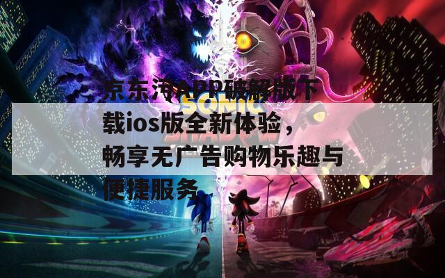 京东污APP破解版下载ios版全新体验，畅享无广告购物乐趣与便捷服务