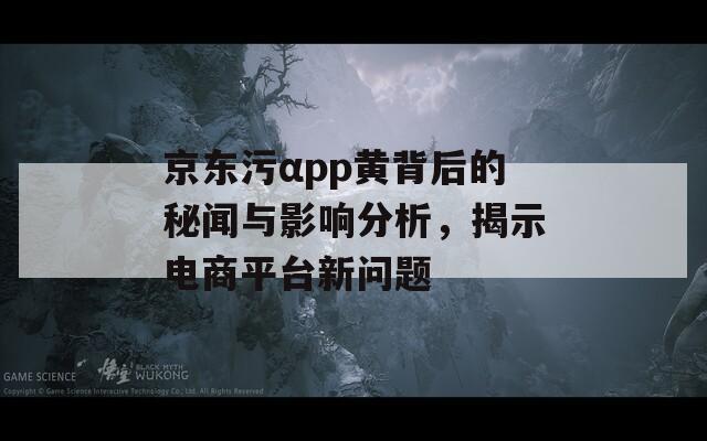 京东污αpp黄背后的秘闻与影响分析，揭示电商平台新问题