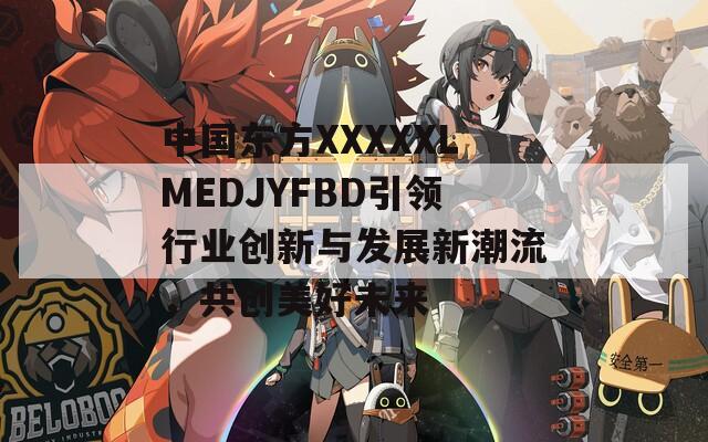 中国东方XXXXXLMEDJYFBD引领行业创新与发展新潮流，共创美好未来