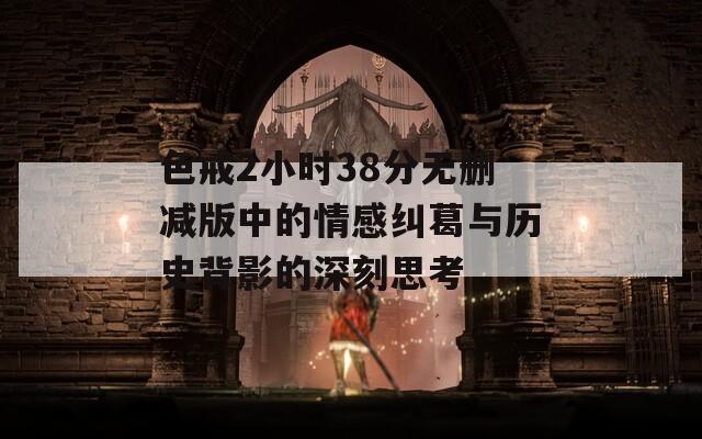 色戒2小时38分无删减版中的情感纠葛与历史背影的深刻思考