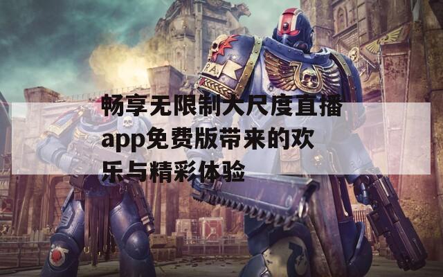 畅享无限制大尺度直播app免费版带来的欢乐与精彩体验