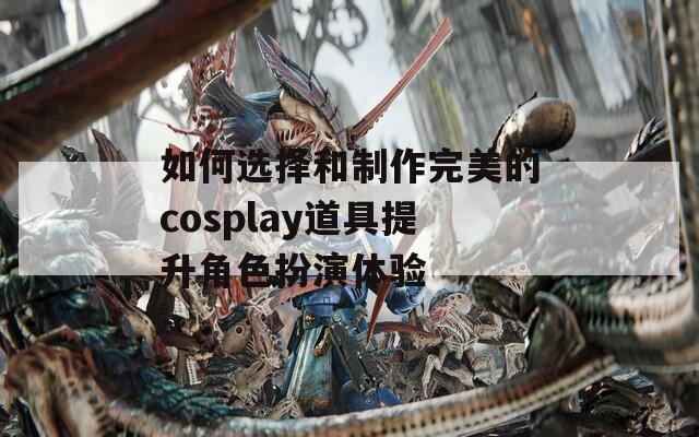 如何选择和制作完美的cosplay道具提升角色扮演体验