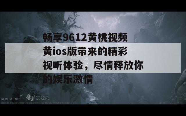 畅享9612黄桃视频黄ios版带来的精彩视听体验，尽情释放你的娱乐激情